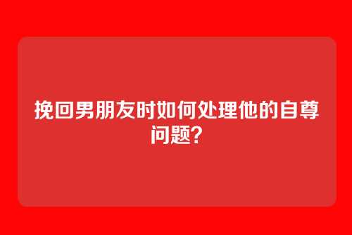 挽回男朋友时如何处理他的自尊问题？