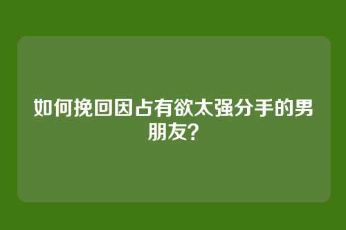 如何挽回因占有欲太强分手的男朋友？