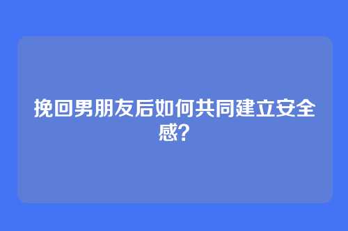 挽回男朋友后如何共同建立安全感？