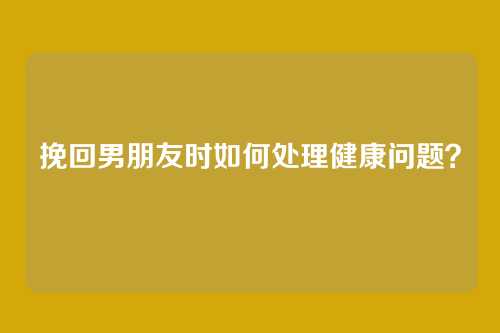 挽回男朋友时如何处理健康问题？