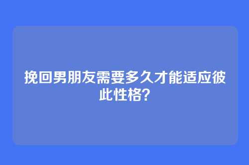 挽回男朋友需要多久才能适应彼此性格？