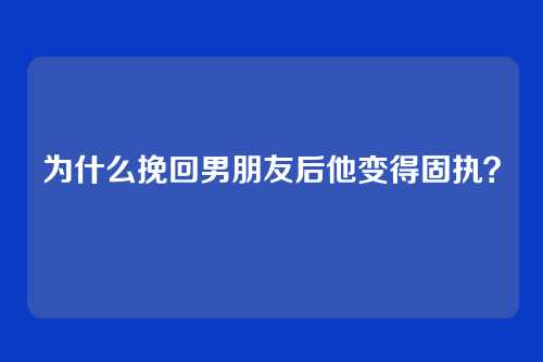为什么挽回男朋友后他变得固执？