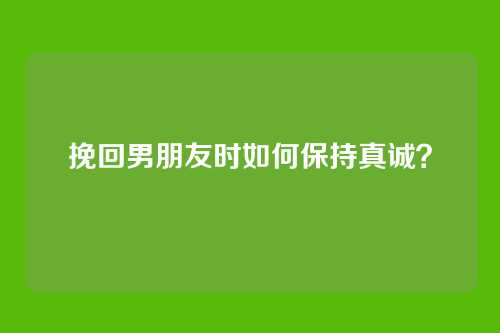 挽回男朋友时如何保持真诚？