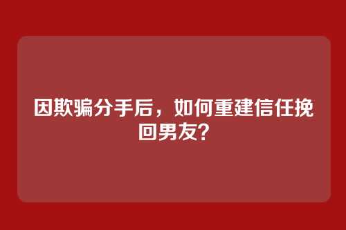 因欺骗分手后，如何重建信任挽回男友？