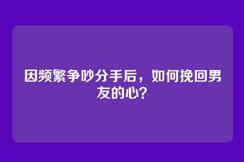 因频繁争吵分手后，如何挽回男友的心？