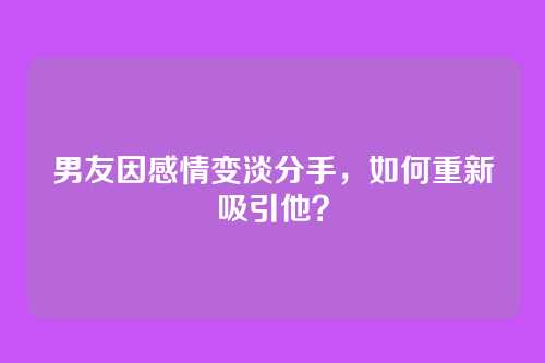 男友因感情变淡分手，如何重新吸引他？