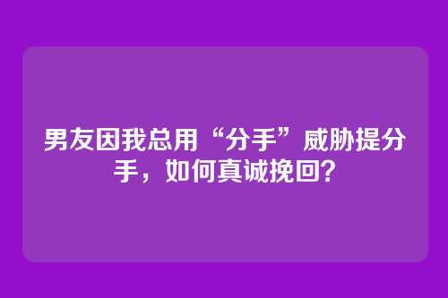 男友因我总用“分手”威胁提分手，如何真诚挽回？