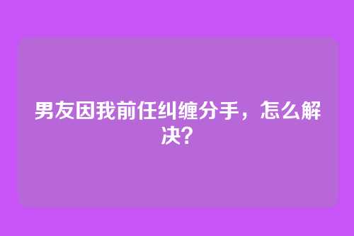 男友因我前任纠缠分手，怎么解决？