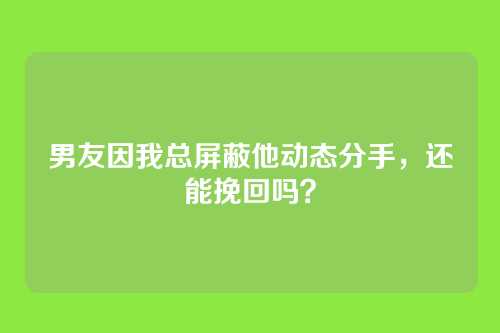 男友因我总屏蔽他动态分手，还能挽回吗？