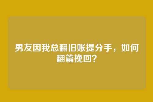 男友因我总翻旧账提分手，如何翻篇挽回？