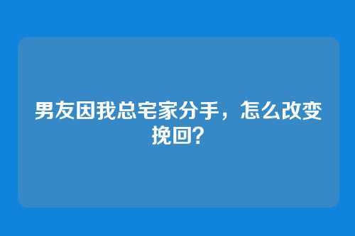 男友因我总宅家分手，怎么改变挽回？