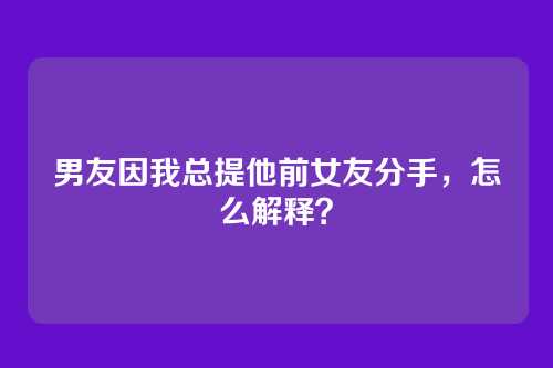 男友因我总提他前女友分手，怎么解释？