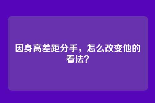 因身高差距分手，怎么改变他的看法？