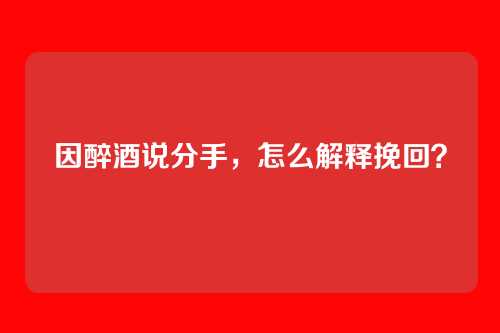 因醉酒说分手，怎么解释挽回？