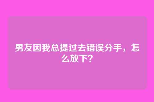 男友因我总提过去错误分手，怎么放下？