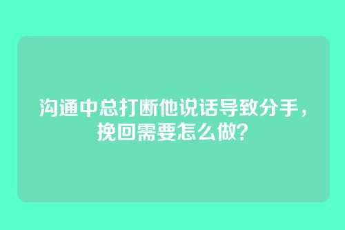 沟通中总打断他说话导致分手，挽回需要怎么做？