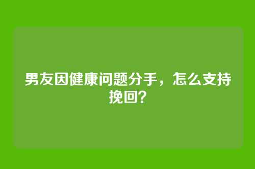 男友因健康问题分手，怎么支持挽回？