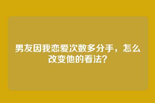 男友因我恋爱次数多分手，怎么改变他的看法？