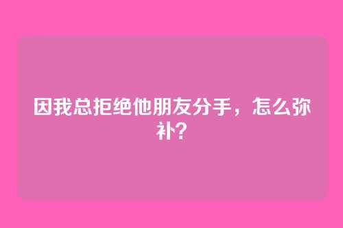 因我总拒绝他朋友分手，怎么弥补？