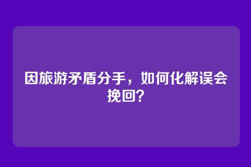 因旅游矛盾分手，如何化解误会挽回？