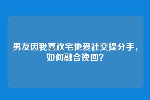 男友因我喜欢宅他爱社交提分手，如何融合挽回？