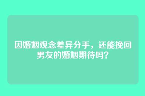 因婚姻观念差异分手，还能挽回男友的婚姻期待吗？