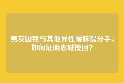 男友因我与其他异性暧昧提分手，如何证明忠诚挽回？