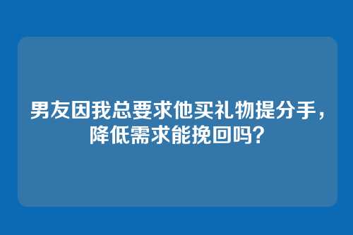 男友因我总要求他买礼物提分手，降低需求能挽回吗？