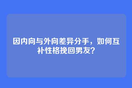 因内向与外向差异分手，如何互补性格挽回男友？