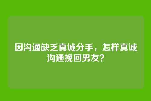 因沟通缺乏真诚分手，怎样真诚沟通挽回男友？