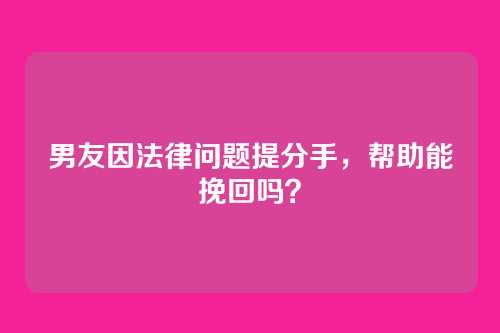 男友因法律问题提分手，帮助能挽回吗？