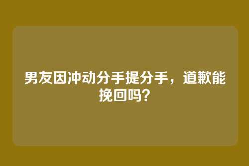 男友因冲动分手提分手，道歉能挽回吗？