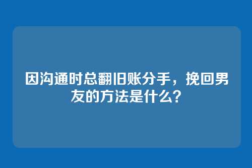 因沟通时总翻旧账分手，挽回男友的方法是什么？
