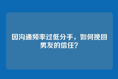 因沟通频率过低分手，如何挽回男友的信任？