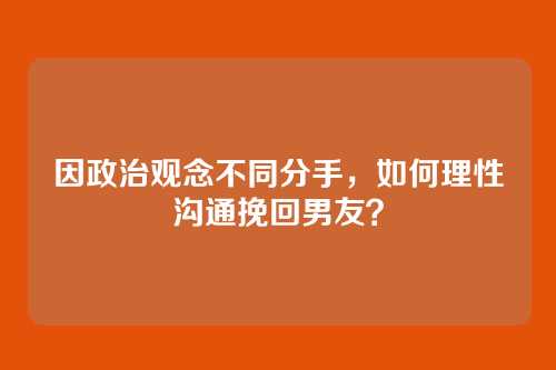 因政治观念不同分手，如何理性沟通挽回男友？