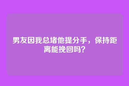 男友因我总堵他提分手，保持距离能挽回吗？