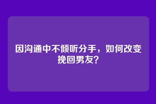 因沟通中不倾听分手，如何改变挽回男友？