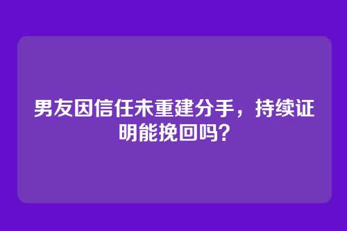 男友因信任未重建分手，持续证明能挽回吗？