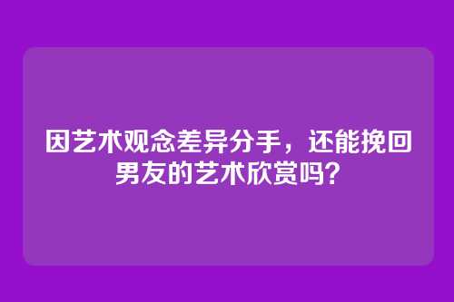 因艺术观念差异分手，还能挽回男友的艺术欣赏吗？