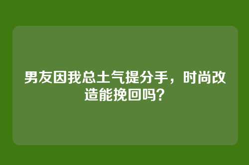 男友因我总土气提分手，时尚改造能挽回吗？
