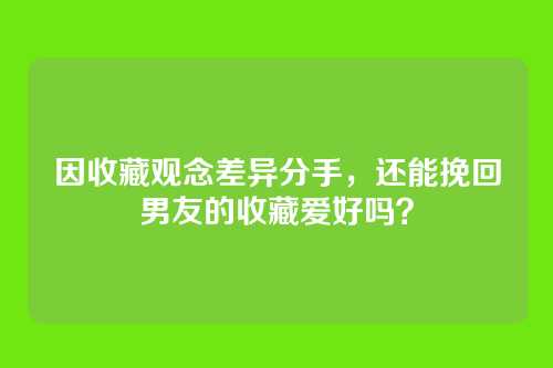 因收藏观念差异分手，还能挽回男友的收藏爱好吗？