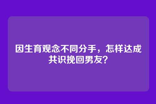 因生育观念不同分手，怎样达成共识挽回男友？
