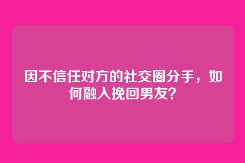 因不信任对方的社交圈分手，如何融入挽回男友？