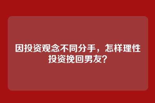 因投资观念不同分手，怎样理性投资挽回男友？