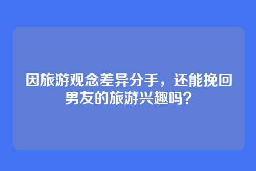 因旅游观念差异分手，还能挽回男友的旅游兴趣吗？