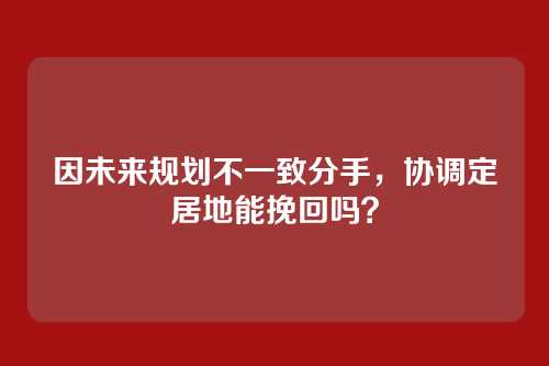因未来规划不一致分手，协调定居地能挽回吗？