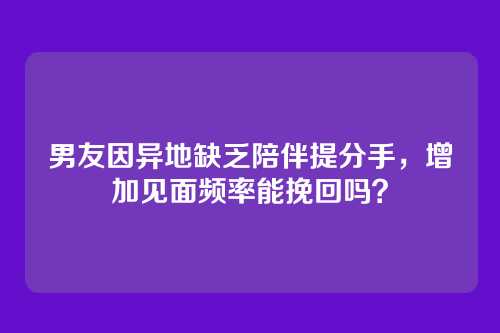 男友因异地缺乏陪伴提分手，增加见面频率能挽回吗？