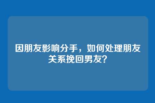 因朋友影响分手，如何处理朋友关系挽回男友？