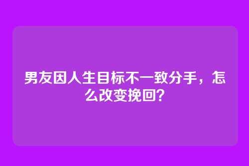 男友因人生目标不一致分手，怎么改变挽回？