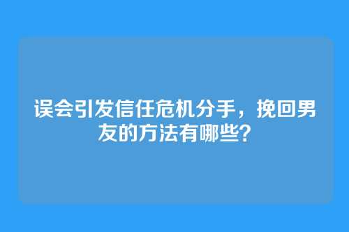 误会引发信任危机分手，挽回男友的方法有哪些？